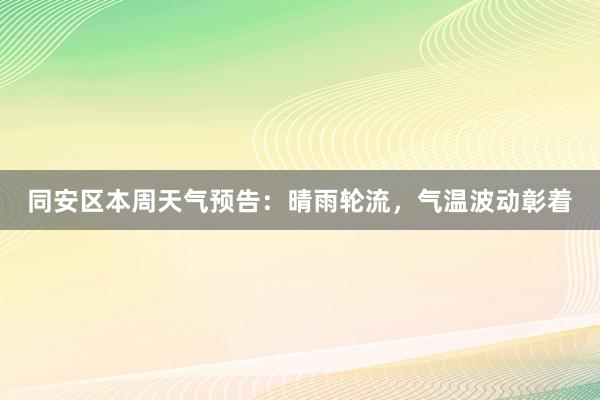 同安区本周天气预告：晴雨轮流，气温波动彰着